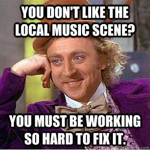 You don't like the local music scene? You must be working so hard to fix it.  Condescending Wonka