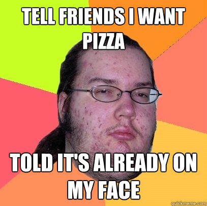 tell friends i want pizza told it's already on my face  Butthurt Dweller