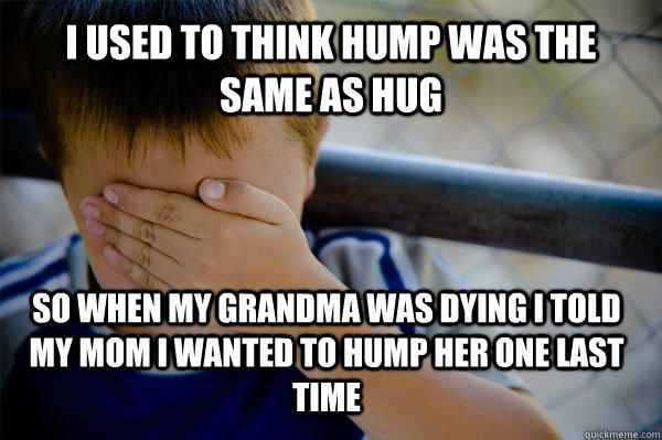 i used to think hump was the same as hug so when my grandma was dying i told my mom i wanted to hump her one last time  