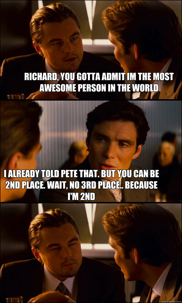 richard, you gotta admit im the most awesome person in the world i already told pete that. But you can be 2nd place. Wait, no 3rd place.. because i'm 2nd  Inception