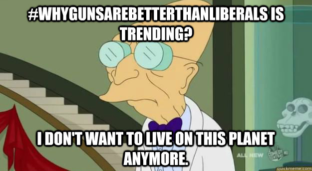 #WhyGunsAreBetterThanLiberals is trending? I don't want to live on this planet anymore.  Futurama Professor