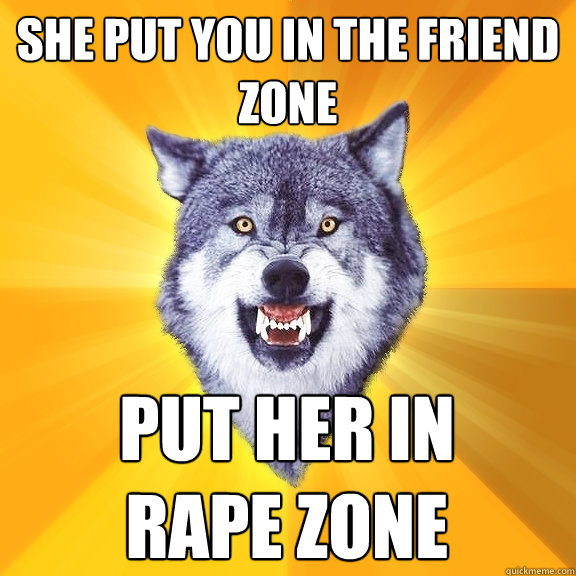 She put you in the friend zone put her in 
RAPE ZONE  Courage Wolf