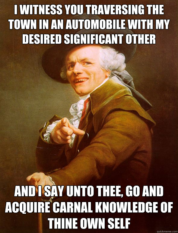 i witness you traversing the town in an automobile with my desired significant other and I say unto thee, go and acquire carnal knowledge of thine own self - i witness you traversing the town in an automobile with my desired significant other and I say unto thee, go and acquire carnal knowledge of thine own self  Joseph Ducreux