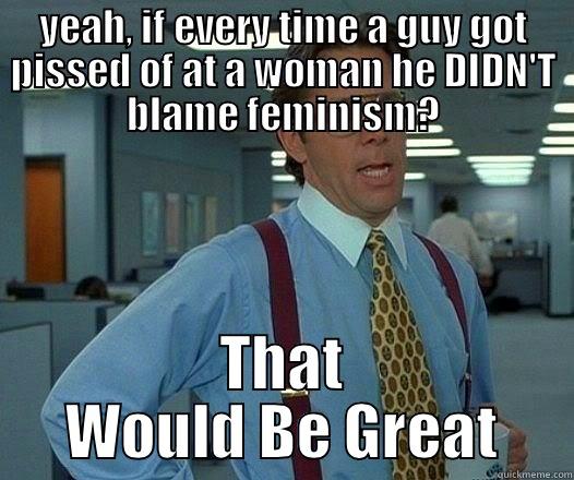 YEAH, IF EVERY TIME A GUY GOT PISSED OF AT A WOMAN HE DIDN'T BLAME FEMINISM? THAT WOULD BE GREAT Office Space Lumbergh