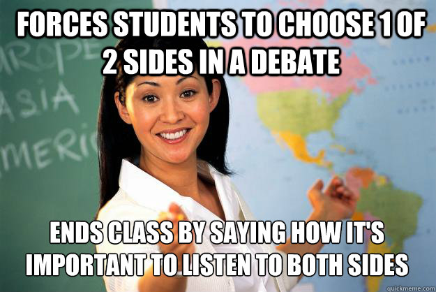 forces students to choose 1 of 2 sides in a debate ends class by saying how it's important to listen to both sides  Unhelpful High School Teacher