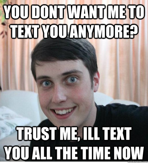 You dont want me to text you anymore? trust me, ill text you all the time now  Overly Attached Boyfriend