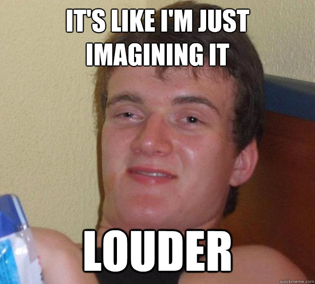 it's like I'm just imagining it 
 louder  10 Guy