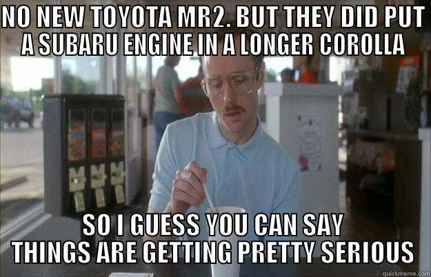 NO NEW TOYOTA MR2. BUT THEY DID PUT A SUBARU ENGINE IN A LONGER COROLLA SO I GUESS YOU CAN SAY THINGS ARE GETTING PRETTY SERIOUS Things are getting pretty serious