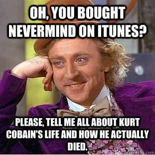 Oh, you bought Nevermind on Itunes? Please, tell me all about Kurt Cobain's life and how he actually died. - Oh, you bought Nevermind on Itunes? Please, tell me all about Kurt Cobain's life and how he actually died.  Condescending Wonka