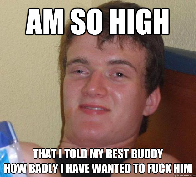 am so high that i told my best buddy
how badly i have wanted to fuck him  10 Guy