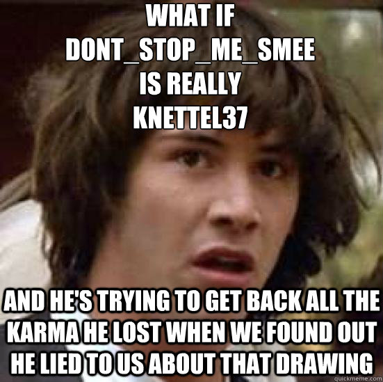 what if 
dont_stop_me_smee 
is really 
knettel37 and he's trying to get back all the karma he lost when we found out he lied to us about that drawing  conspiracy keanu