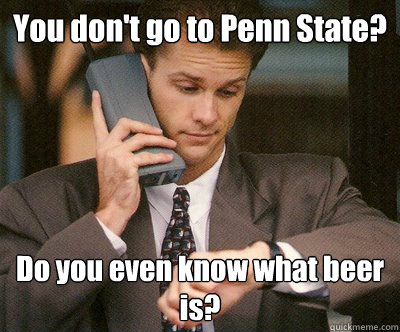 You don't go to Penn State? Do you even know what beer is?  