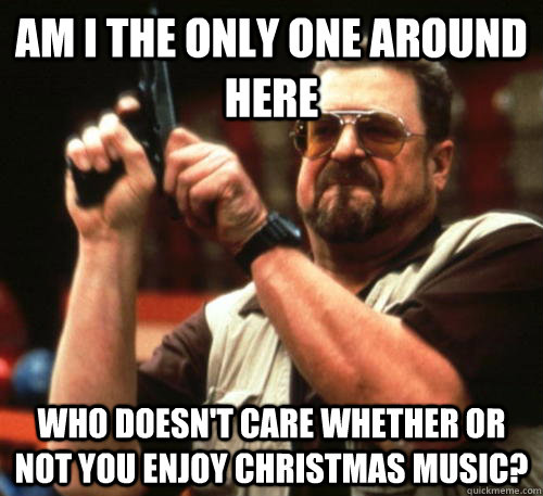 Am i the only one around here who doesn't care whether or not you enjoy christmas music?  Am I The Only One Around Here