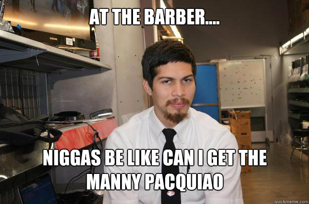 at the barber.... Niggas be like can i get the 
manny pacquiao  Arnold