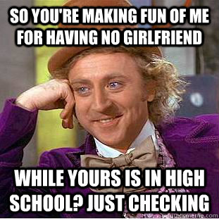 so you're making fun of me for having no girlfriend while yours is in high school? just checking  Condescending Wonka