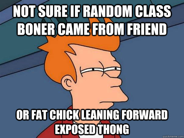 Not sure if random class boner came from friend Or fat chick leaning forward exposed thong    Futurama Fry