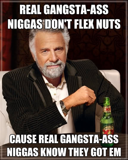 real gangsta-ass niggas don't flex nuts cause real gangsta-ass niggas know they got em  The Most Interesting Man In The World