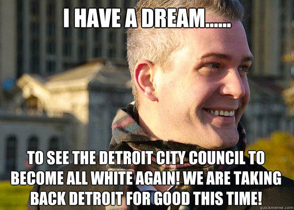 i have a dream...... to see THE DETROIT CITY COUNCIL TO BECOME ALL WHITE AGAIN! WE ARE TAKING back DETROIT FOR GOOD THIS TIME!  White Entrepreneurial Guy