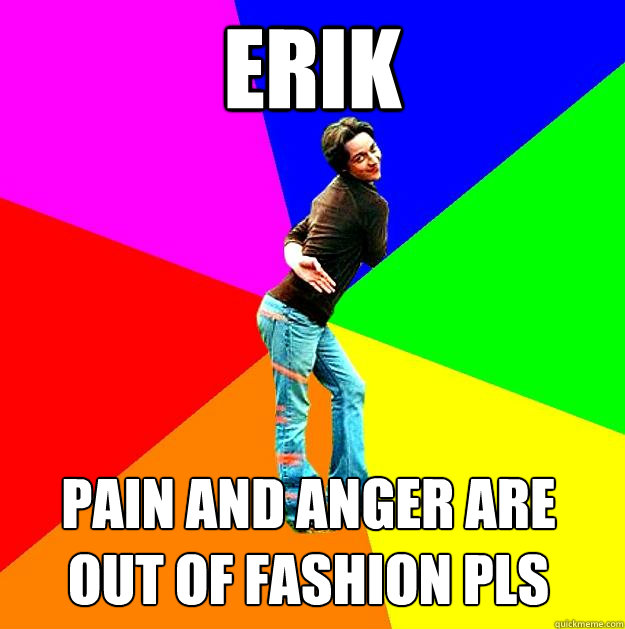 Erik pain and anger are out of fashion pls  