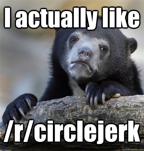 I actually like /r/circlejerk  Confession Bear