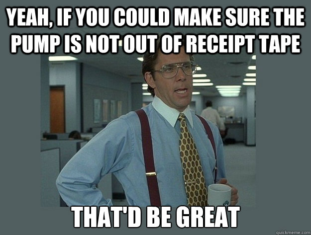 Yeah, if you could make sure the pump is not out of receipt tape That'd be great  Office Space Lumbergh