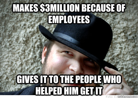 Makes $3million because of employees Gives it to the people who helped him get it  