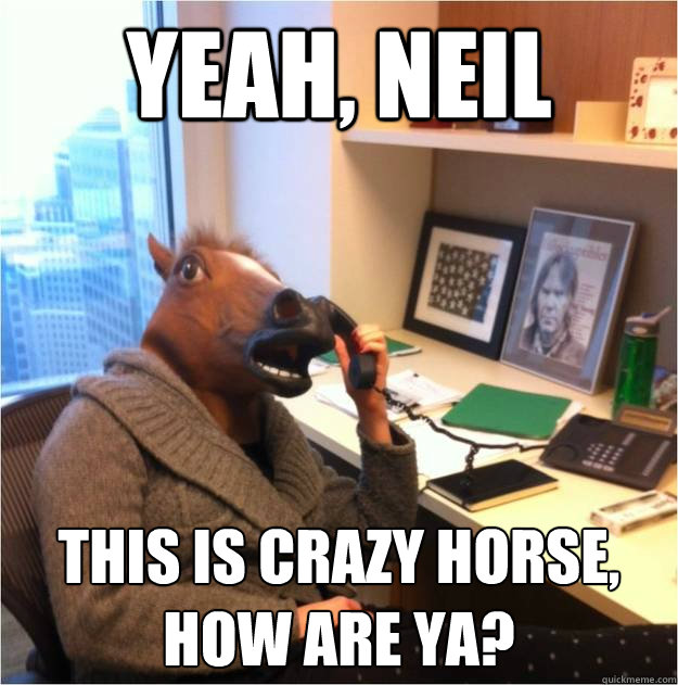 Yeah, Neil This is Crazy Horse, how are ya?  Business horse