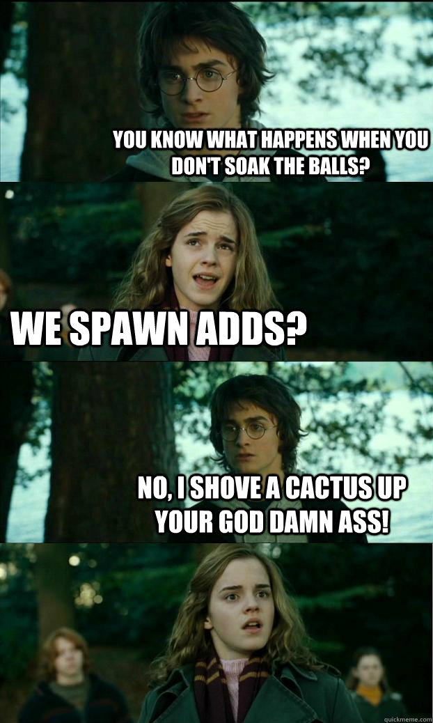 You know what happens when you don't soak the balls? We spawn adds? No, I shove a cactus up your god damn ass!  Horny Harry