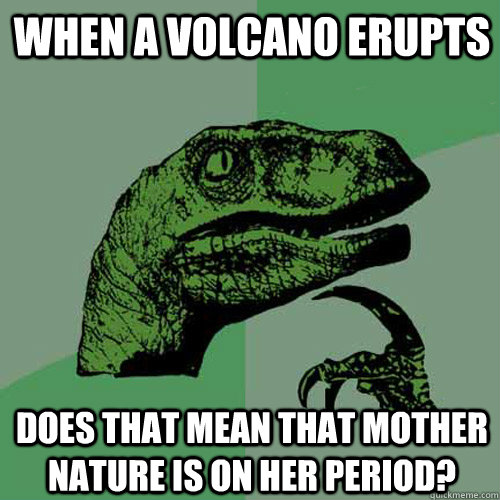 when a volcano erupts does that mean that mother nature is on her period?  Philosoraptor