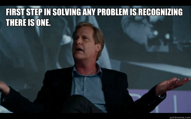 First step in solving any problem is recognizing there is one. - First step in solving any problem is recognizing there is one.  Jeff Daniels knows whats up