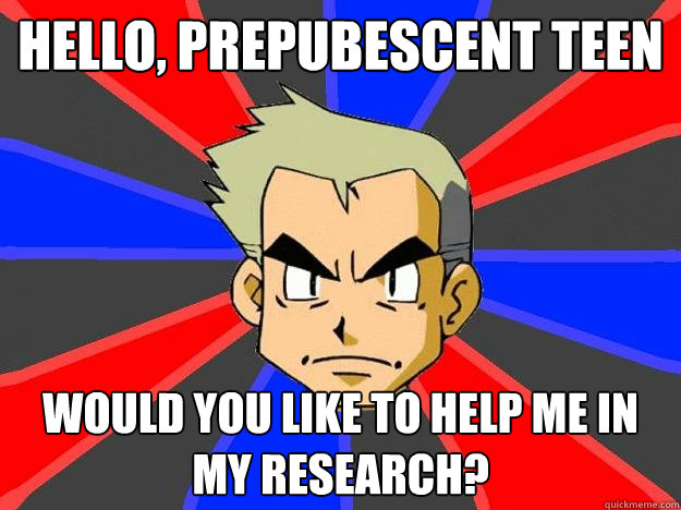 HELLO, PREPUBESCENT TEEN Would you like to help me in my research?  Professor Oak