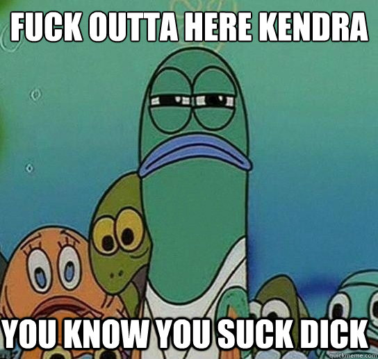 Fuck outta here kendra

 you know you suck dick  Serious fish SpongeBob