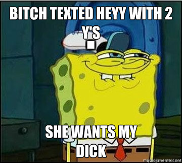 BITCH texted heyy with 2 y's SHE WANTS my
DICK  Spongebob