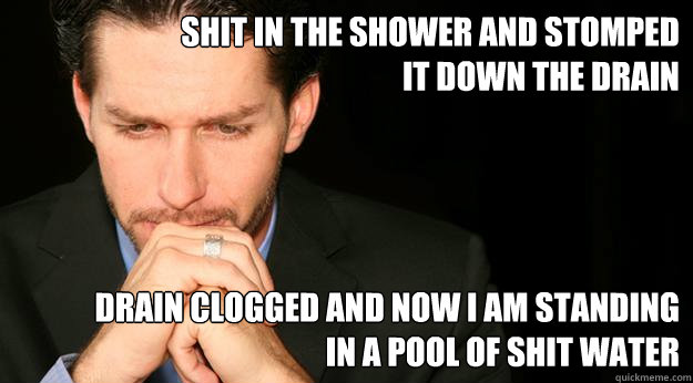 Shit in the shower and stomped it down the drain Drain clogged and now i am standing in a pool of shit water - Shit in the shower and stomped it down the drain Drain clogged and now i am standing in a pool of shit water  Regretful Rodney