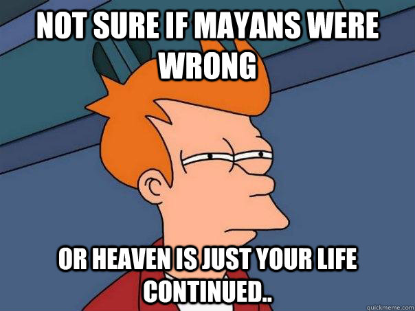 Not sure if Mayans were wrong Or heaven is just your life continued..  Futurama Fry