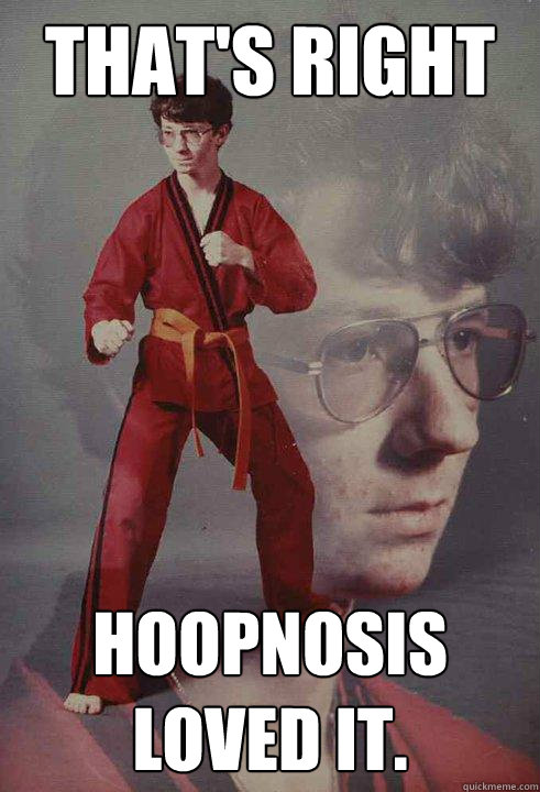 That's right Hoopnosis loved it.  Karate Kyle