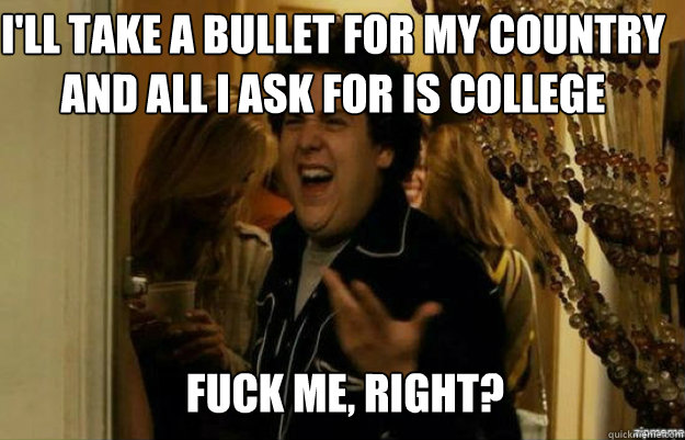 I'll take a bullet for my country and all I ask for is college FUCK ME, RIGHT?  fuck me right