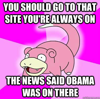 You should go to that site you're always on The news said Obama was on there  
