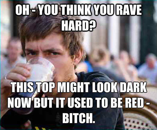 oh - you think you rave hard? this top might look dark now but it used to be red - bitch.  Lazy College Senior