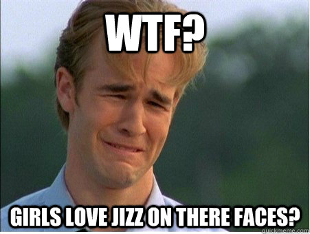 WTF? GIRLS LOVE JIZZ ON THERE FACES?  1990s Problems