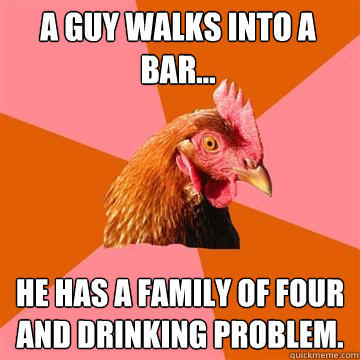 A guy walks into a bar... He has a family of four and drinking problem.  