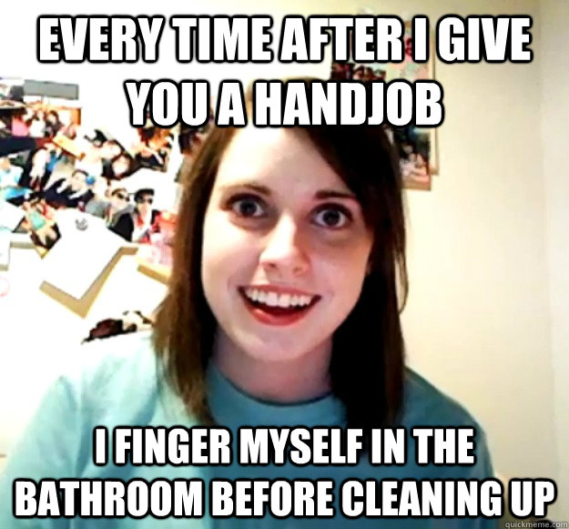 Every time after I give you a handjob I finger myself in the bathroom before cleaning up   - Every time after I give you a handjob I finger myself in the bathroom before cleaning up    Overly Attached Girlfriend