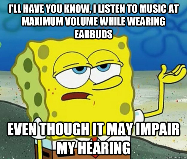 I'll have you know, I listen to music at maximum volume while wearing earbuds even though it may impair my hearing  Tough Spongebob