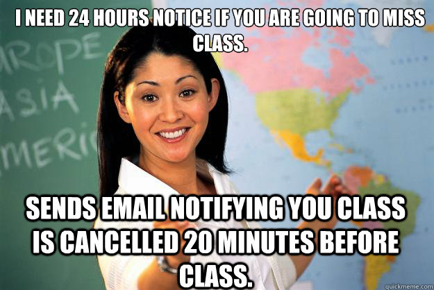 I need 24 hours notice if you are going to miss class. sends email notifying you class is cancelled 20 minutes before class.  Unhelpful High School Teacher