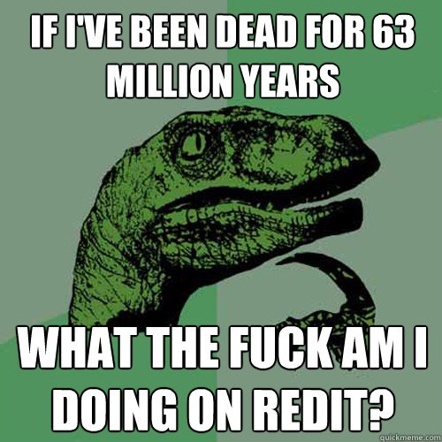 If I've been dead for 63 million years What the fuck am I doing on Redit?  Philosoraptor