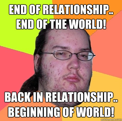 End of relationship..
END OF THE WORLD! Back in relationship..
BEGINNING OF WORLD! - End of relationship..
END OF THE WORLD! Back in relationship..
BEGINNING OF WORLD!  Butthurt Dweller