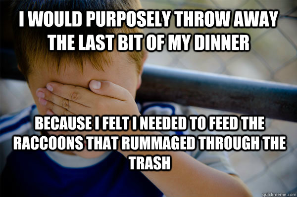 I would purposely throw away the last bit of my dinner Because I felt I needed to feed the raccoons that rummaged through the trash  Confession kid