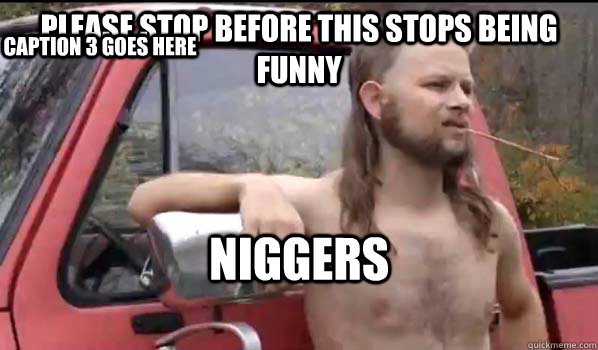 PLEASE STOP BEFORE THIS STOPS BEING FUNNY NIGGERS Caption 3 goes here  Almost Politically Correct Redneck