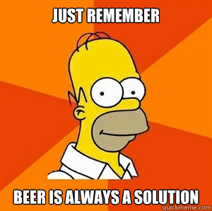 Just remember  Beer is always a solution  Advice Homer