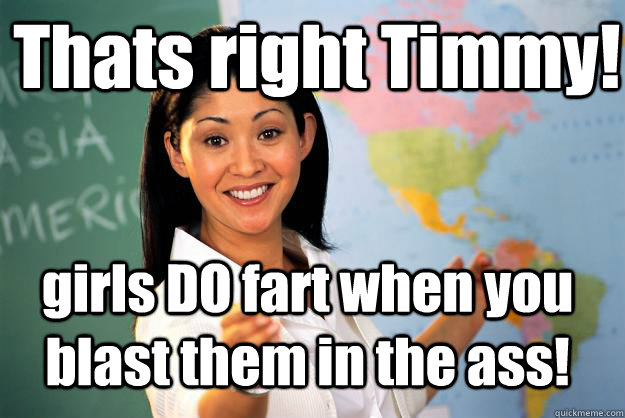 Thats right Timmy! girls DO fart when you blast them in the ass!  Unhelpful High School Teacher